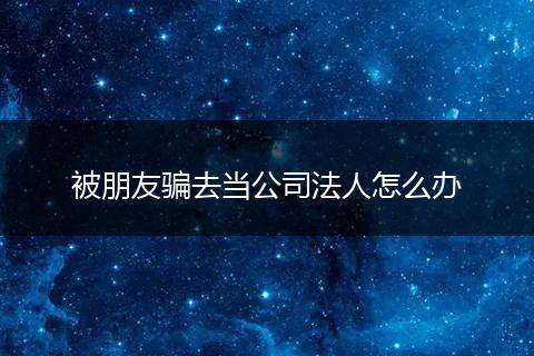 被朋友骗去当公司法人怎么办
