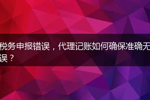 税务申报错误，代理记账如何确保准确无误？