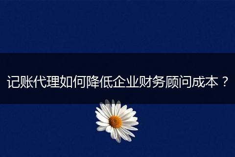 记账代理如何降低企业财务顾问成本？