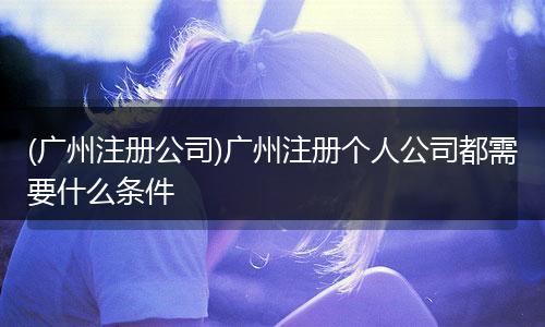 (广州注册公司)广州注册个人公司都需要什么条件