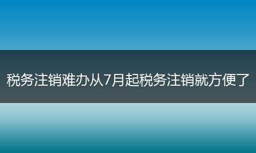 税务注销难办从7月起税务注销就方便了