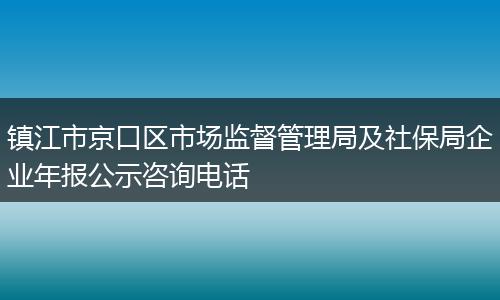 镇江市京口区市场监督管理局及社保局企业年报公示咨询电话