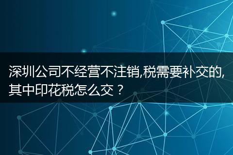 深圳公司不经营不注销,税需要补交的,其中印花税怎么交？