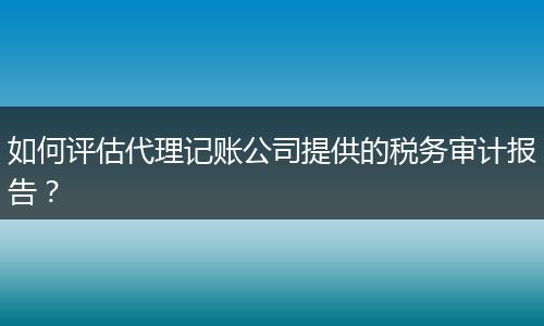 如何评估代理记账公司提供的税务审计报告？