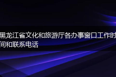 黑龙江省文化和旅游厅各办事窗口工作时间和联系电话