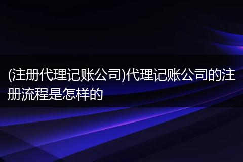 (注册代理记账公司)代理记账公司的注册流程是怎样的