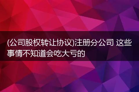 (公司股权转让协议)注册分公司 这些事情不知道会吃大亏的