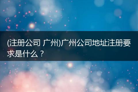 (注册公司 广州)广州公司地址注册要求是什么？