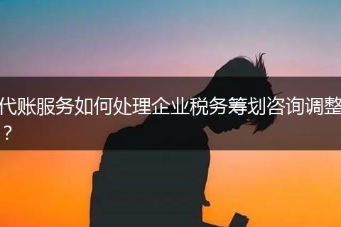 代账服务如何处理企业税务筹划咨询调整？