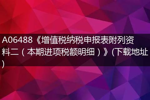 A06488《增值税纳税申报表附列资料二（本期进项税额明细）》(下载地址)