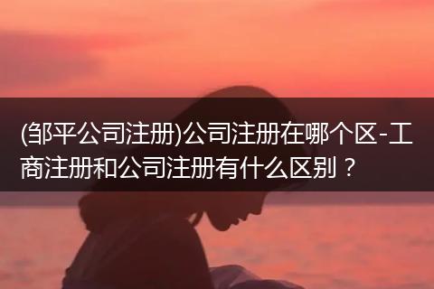(邹平公司注册)公司注册在哪个区-工商注册和公司注册有什么区别？