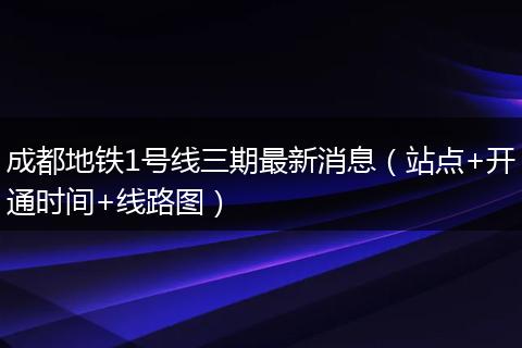 成都地铁1号线三期最新消息（站点+开通时间+线路图）