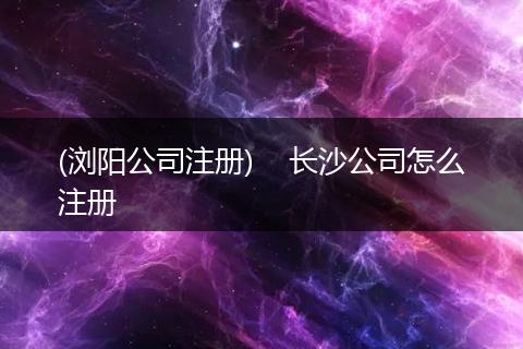 (浏阳公司注册)    长沙公司怎么注册