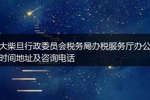大柴旦行政委员会税务局办税服务厅办公时间地址及咨询电话