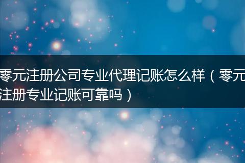 零元注册公司专业代理记账怎么样（零元注册专业记账可靠吗）