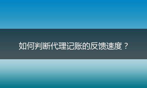 如何判断代理记账的反馈速度？