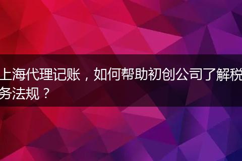 上海代理记账，如何帮助初创公司了解税务法规？