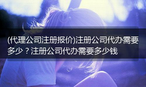 (代理公司注册报价)注册公司代办需要多少？注册公司代办需要多少钱