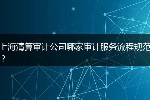 上海清算审计公司哪家审计服务流程规范？