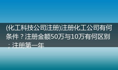 (化工科技公司注册)注册化工公司有何条件？注册金额50万与10万有何区别；注册第一年