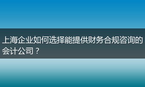 上海企业如何选择能提供财务合规咨询的会计公司？