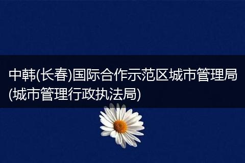中韩(长春)国际合作示范区城市管理局(城市管理行政执法局)