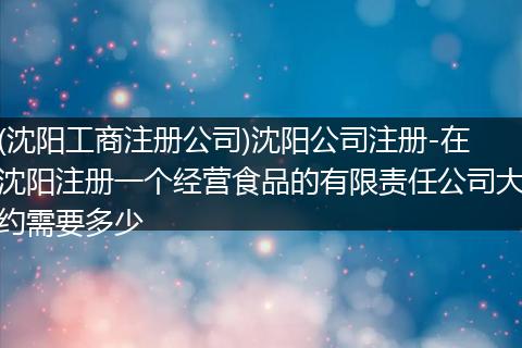 (沈阳工商注册公司)沈阳公司注册-在沈阳注册一个经营食品的有限责任公司大约需要多少