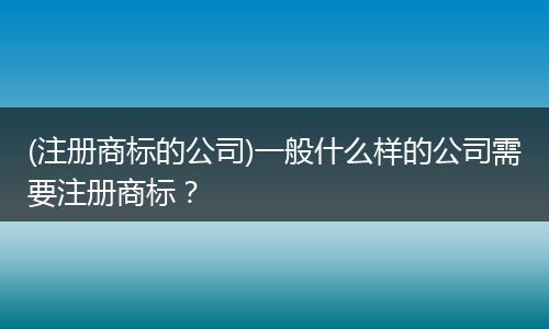 (注册商标的公司)一般什么样的公司需要注册商标？