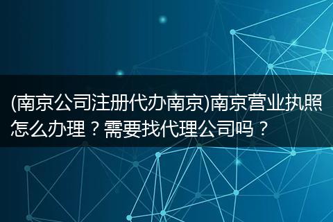 (南京公司注册代办南京)南京营业执照怎么办理？需要找代理公司吗？