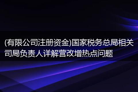 (有限公司注册资金)国家税务总局相关司局负责人详解营改增热点问题