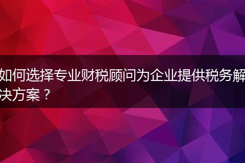 如何选择专业财税顾问为企业提供税务解决方案？