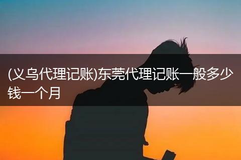 (义乌代理记账)东莞代理记账一般多少钱一个月
