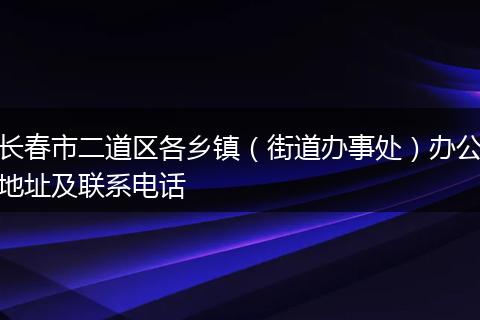 长春市二道区各乡镇（街道办事处）办公地址及联系电话