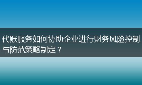 代账服务如何协助企业进行财务风险控制与防范策略制定？