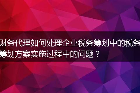 财务代理如何处理企业税务筹划中的税务筹划方案实施过程中的问题?