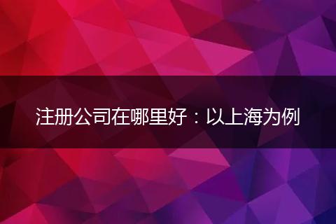 注册公司在哪里好：以上海为例