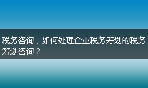 税务咨询，如何处理企业税务筹划的税务筹划咨询？