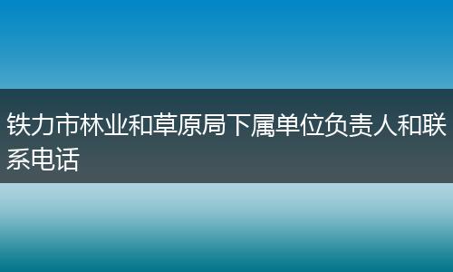 铁力市林业和草原局下属单位负责人和联系电话