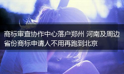商标审查协作中心落户郑州 河南及周边省份商标申请人不用再跑到北京