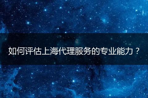 如何评估上海代理服务的专业能力？