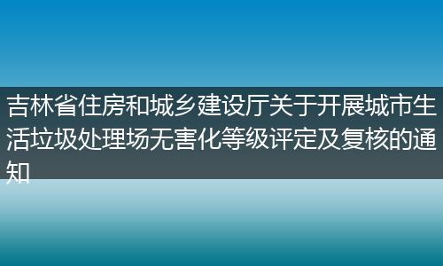 吉林省住房和城乡建设厅关于开展城市生活垃圾处理场无害化等级评定及复核的通知