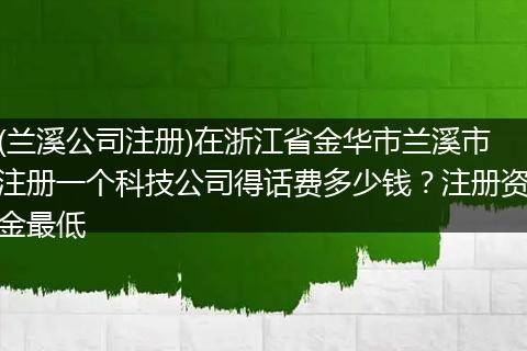 (兰溪公司注册)在浙江省金华市兰溪市注册一个科技公司得话费多少钱?注册资金最低