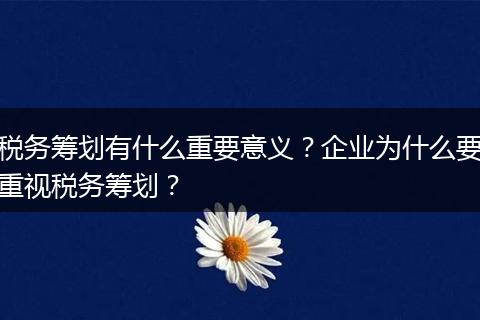 税务筹划有什么重要意义？企业为什么要重视税务筹划？