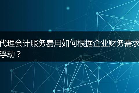 代理会计服务费用如何根据企业财务需求浮动？