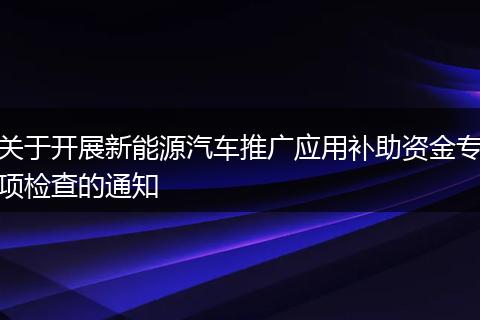 关于开展新能源汽车推广应用补助资金专项检查的通知