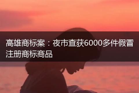 高雄商标案：夜市查获6000多件假冒注册商标商品