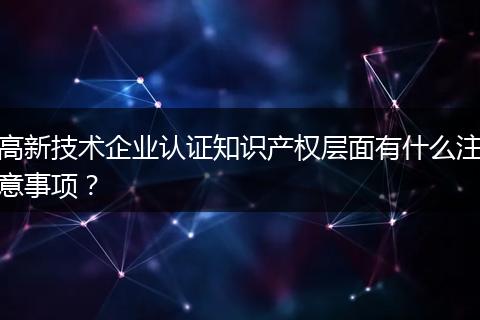 高新技术企业认证知识产权层面有什么注意事项？