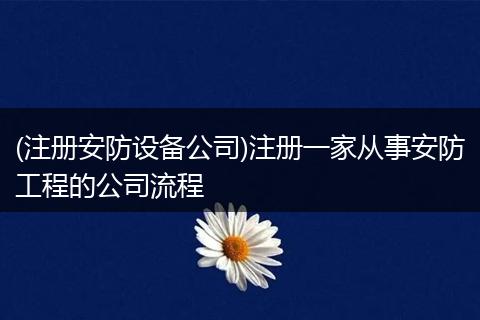(注册安防设备公司)注册一家从事安防工程的公司流程