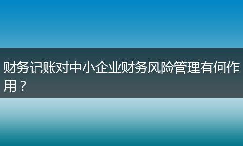 财务记账对中小企业财务风险管理有何作用？