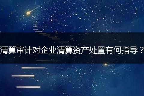 清算审计对企业清算资产处置有何指导？
